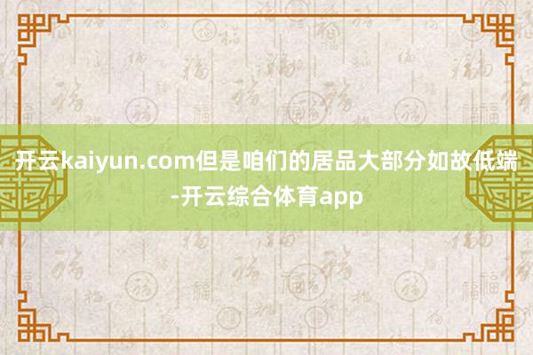 开云kaiyun.com但是咱们的居品大部分如故低端-开云综合体育app