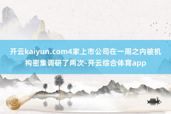 开云kaiyun.com4家上市公司在一周之内被机构密集调研了两次-开云综合体育app