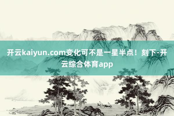 开云kaiyun.com变化可不是一星半点！刻下-开云综合体育app