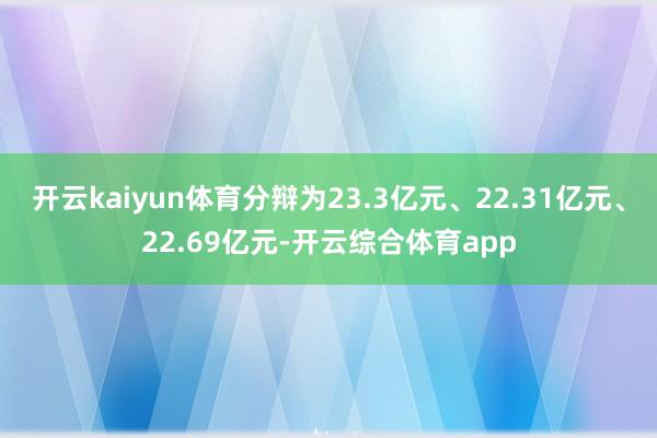 开云kaiyun体育分辩为23.3亿元、22.31亿元、22.69亿元-开云综合体育app