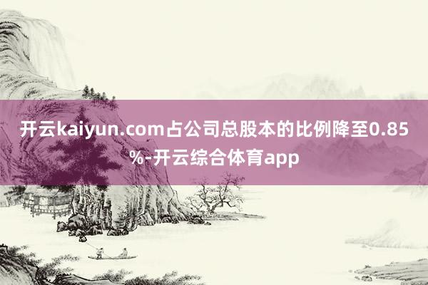 开云kaiyun.com占公司总股本的比例降至0.85%-开云综合体育app