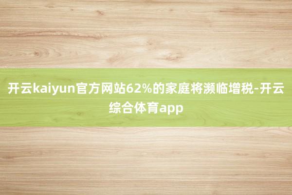 开云kaiyun官方网站62%的家庭将濒临增税-开云综合体育app