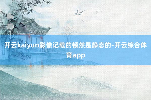 开云kaiyun影像记载的顿然是静态的-开云综合体育app