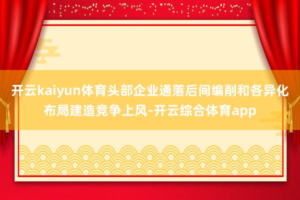 开云kaiyun体育头部企业通落后间编削和各异化布局建造竞争上风-开云综合体育app