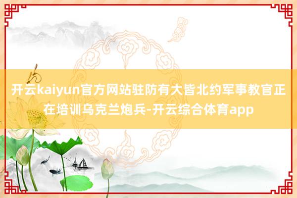 开云kaiyun官方网站驻防有大皆北约军事教官正在培训乌克兰炮兵-开云综合体育app