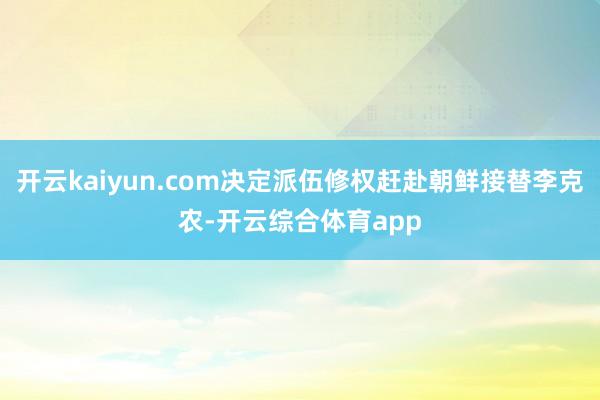 开云kaiyun.com决定派伍修权赶赴朝鲜接替李克农-开云综合体育app