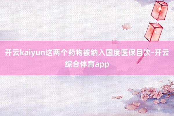 开云kaiyun这两个药物被纳入国度医保目次-开云综合体育app