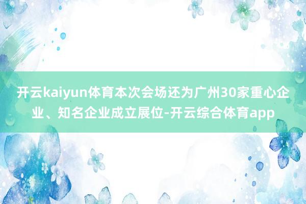 开云kaiyun体育本次会场还为广州30家重心企业、知名企业成立展位-开云综合体育app
