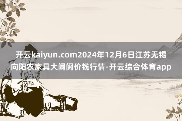 开云kaiyun.com2024年12月6日江苏无锡向阳农家具大阛阓价钱行情-开云综合体育app