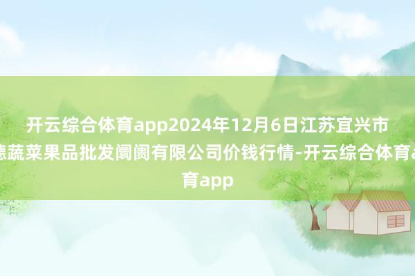 开云综合体育app2024年12月6日江苏宜兴市瑞德蔬菜果品批发阛阓有限公司价钱行情-开云综合体育app