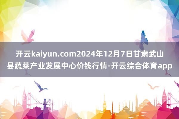 开云kaiyun.com2024年12月7日甘肃武山县蔬菜产业发展中心价钱行情-开云综合体育app