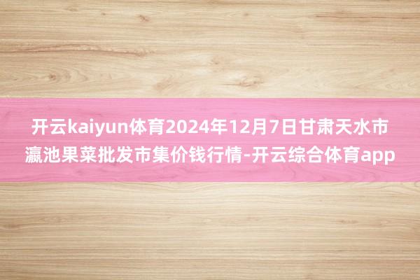 开云kaiyun体育2024年12月7日甘肃天水市瀛池果菜批发市集价钱行情-开云综合体育app
