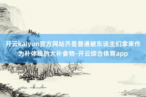 开云kaiyun官方网站齐是普通被东谈主们拿来作为补体魄的大补食物-开云综合体育app