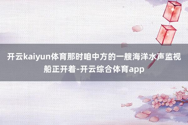开云kaiyun体育那时咱中方的一艘海洋水声监视船正开着-开云综合体育app