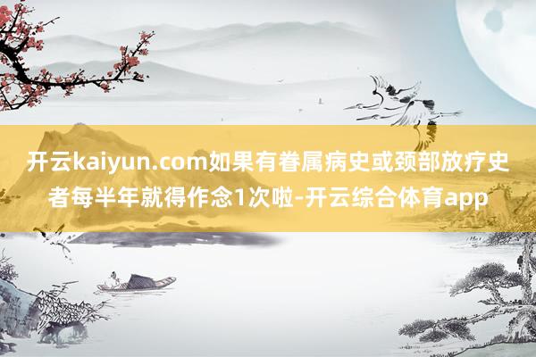 开云kaiyun.com如果有眷属病史或颈部放疗史者每半年就得作念1次啦-开云综合体育app