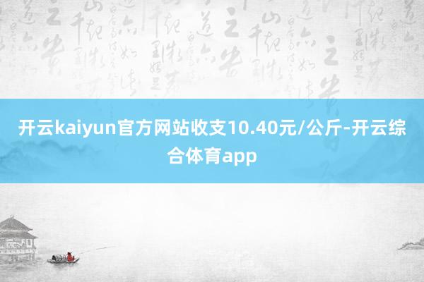 开云kaiyun官方网站收支10.40元/公斤-开云综合体育app