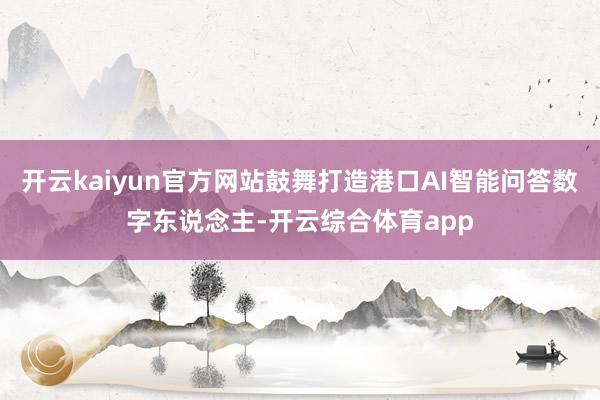 开云kaiyun官方网站鼓舞打造港口AI智能问答数字东说念主-开云综合体育app