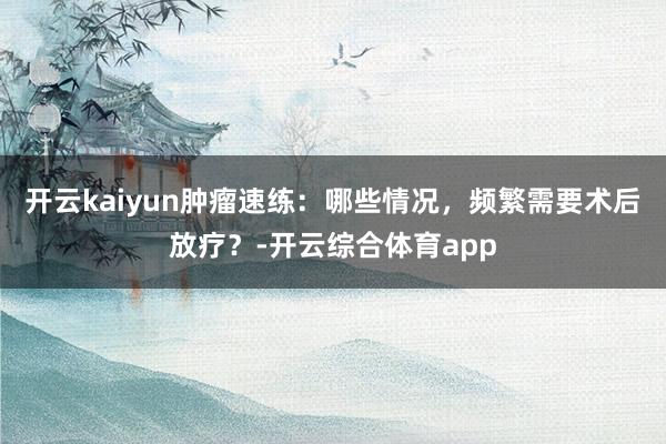 开云kaiyun肿瘤速练:哪些情况,频繁需要术后放疗?-开云综合体育app
