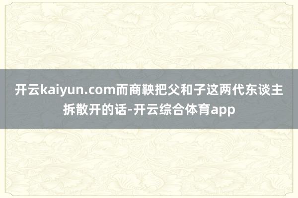 开云kaiyun.com而商鞅把父和子这两代东谈主拆散开的话-开云综合体育app