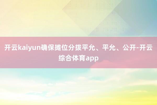 开云kaiyun确保摊位分拨平允、平允、公开-开云综合体育app