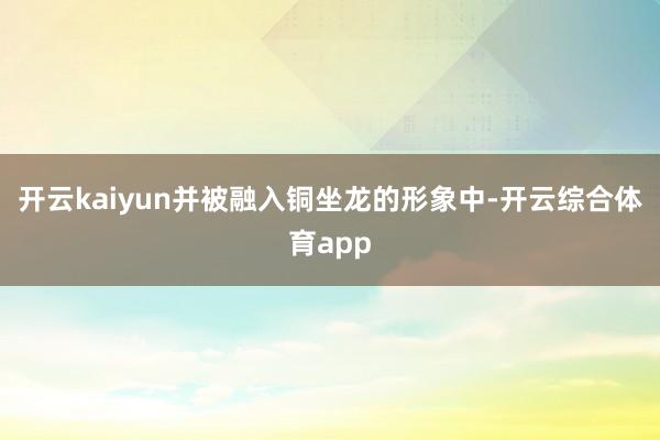 开云kaiyun并被融入铜坐龙的形象中-开云综合体育app