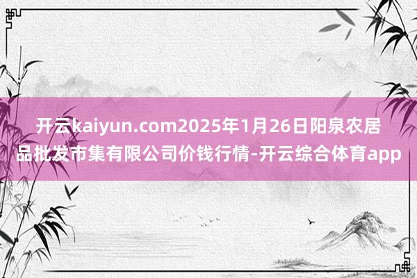 开云kaiyun.com2025年1月26日阳泉农居品批发市集有限公司价钱行情-开云综合体育app