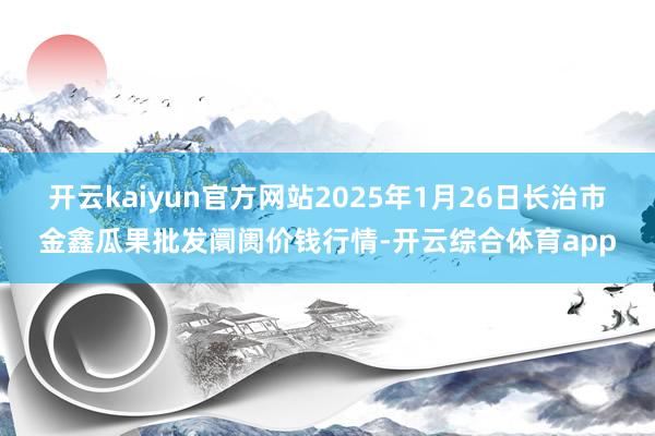 开云kaiyun官方网站2025年1月26日长治市金鑫瓜果批发阛阓价钱行情-开云综合体育app