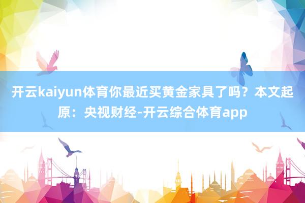 开云kaiyun体育你最近买黄金家具了吗？本文起原：央视财经-开云综合体育app