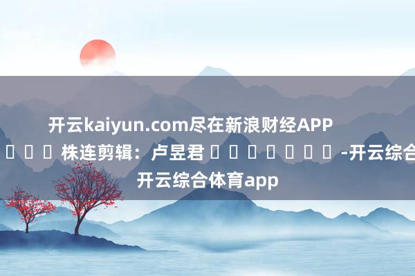 开云kaiyun.com尽在新浪财经APP            						株连剪辑：卢昱君 							-开云综合体育app