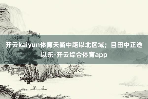 开云kaiyun体育天衢中路以北区域；目田中正途以东-开云综合体育app