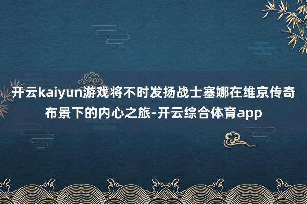 开云kaiyun游戏将不时发扬战士塞娜在维京传奇布景下的内心之旅-开云综合体育app