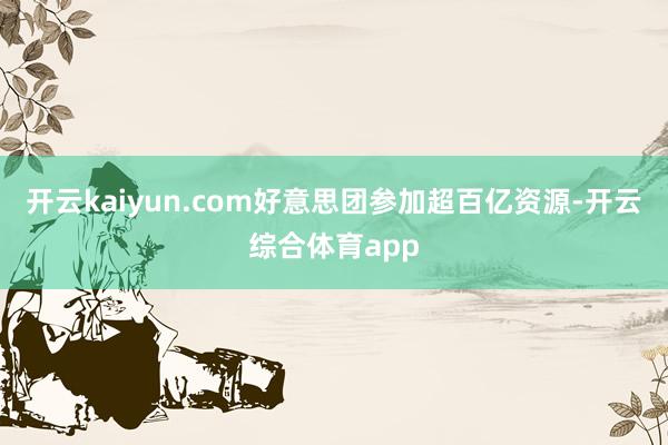 开云kaiyun.com好意思团参加超百亿资源-开云综合体育app