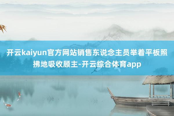开云kaiyun官方网站销售东说念主员举着平板照拂地吸收顾主-开云综合体育app