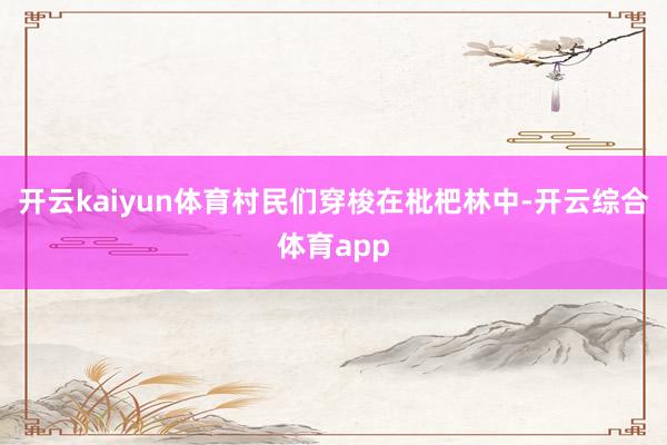 开云kaiyun体育村民们穿梭在枇杷林中-开云综合体育app