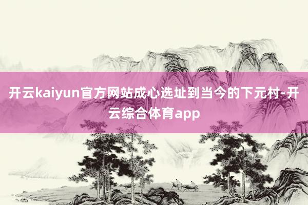 开云kaiyun官方网站成心选址到当今的下元村-开云综合体育app