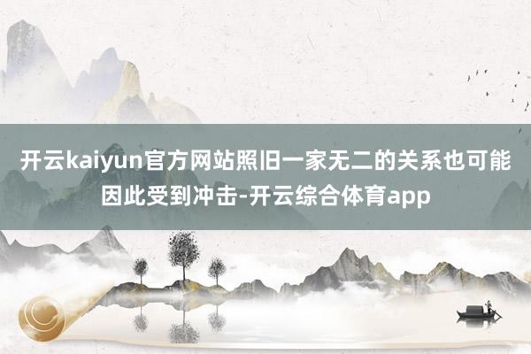 开云kaiyun官方网站照旧一家无二的关系也可能因此受到冲击-开云综合体育app