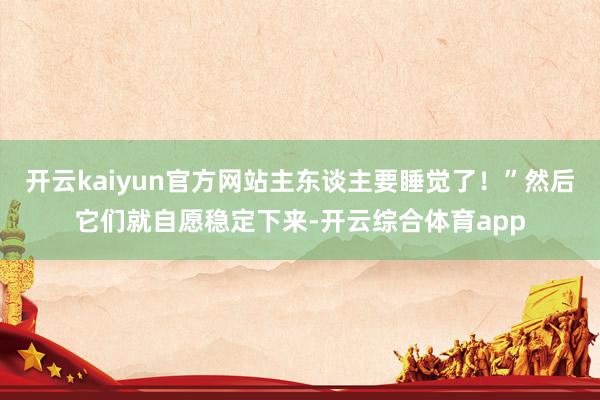 开云kaiyun官方网站主东谈主要睡觉了！”然后它们就自愿稳定下来-开云综合体育app