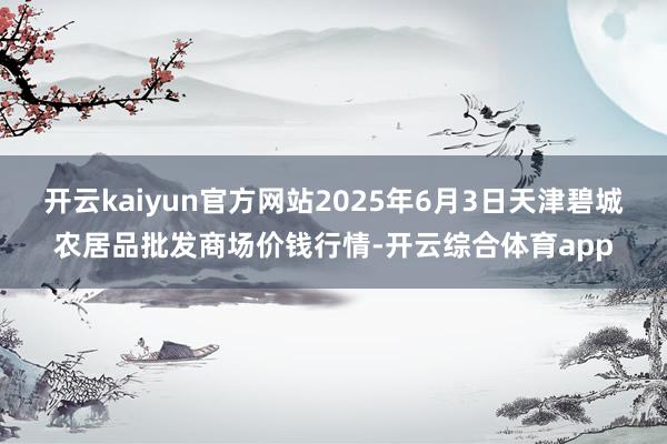 开云kaiyun官方网站2025年6月3日天津碧城农居品批发商场价钱行情-开云综合体育app