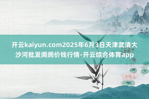 开云kaiyun.com2025年6月3日天津武清大沙河批发阛阓价钱行情-开云综合体育app