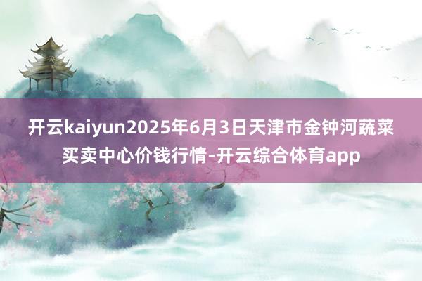 开云kaiyun2025年6月3日天津市金钟河蔬菜买卖中心价钱行情-开云综合体育app