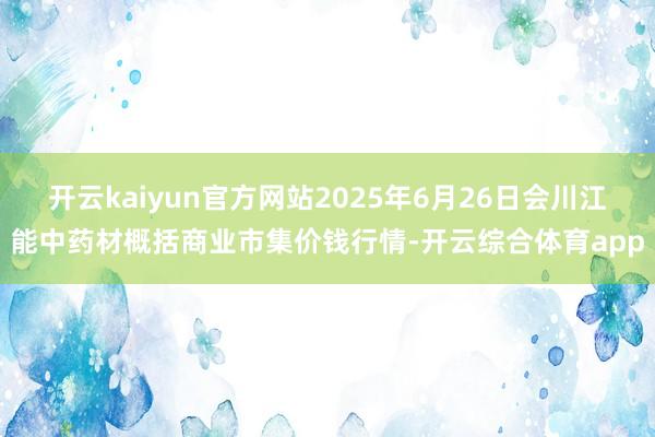 开云kaiyun官方网站2025年6月26日会川江能中药材概括商业市集价钱行情-开云综合体育app
