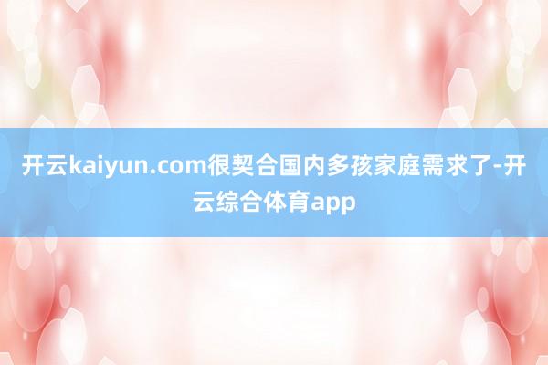 开云kaiyun.com很契合国内多孩家庭需求了-开云综合体育app
