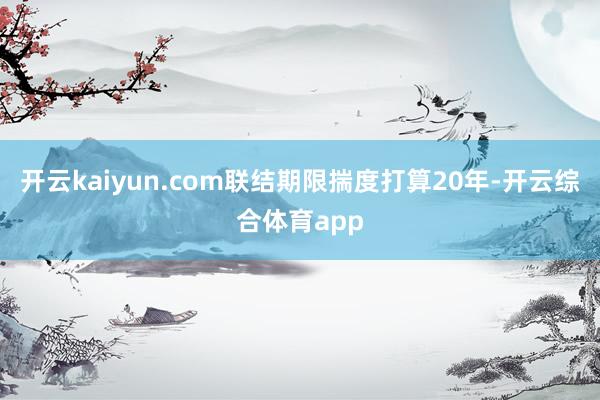 开云kaiyun.com联结期限揣度打算20年-开云综合体育app