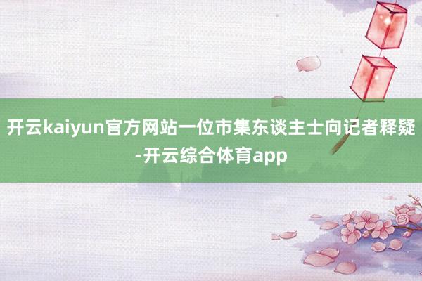 开云kaiyun官方网站一位市集东谈主士向记者释疑-开云综合体育app