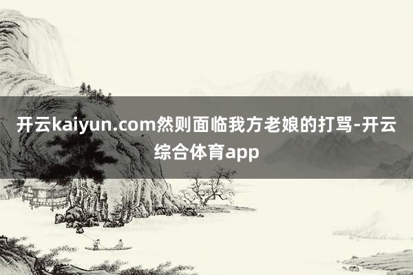 开云kaiyun.com然则面临我方老娘的打骂-开云综合体育app
