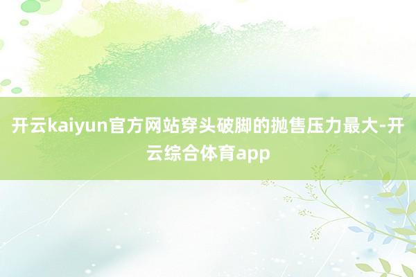 开云kaiyun官方网站穿头破脚的抛售压力最大-开云综合体育app