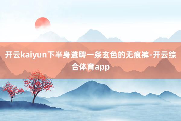 开云kaiyun下半身遴聘一条玄色的无痕裤-开云综合体育app
