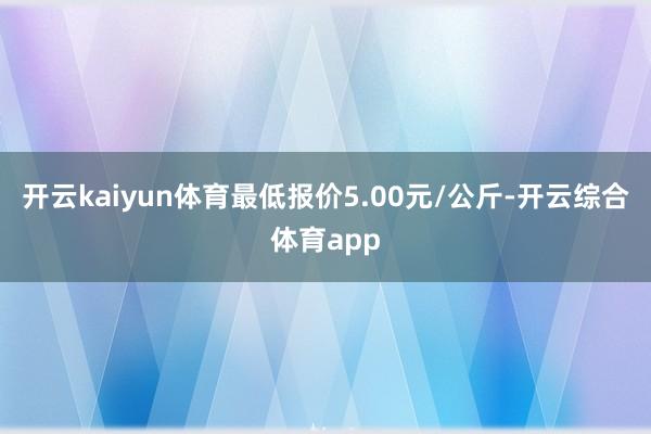 开云kaiyun体育最低报价5.00元/公斤-开云综合体育app