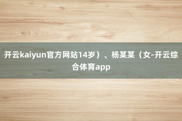 开云kaiyun官方网站14岁）、杨某某（女-开云综合体育app