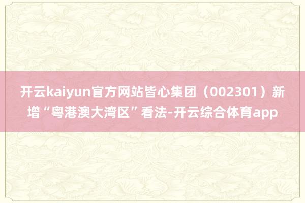 开云kaiyun官方网站皆心集团（002301）新增“粤港澳大湾区”看法-开云综合体育app